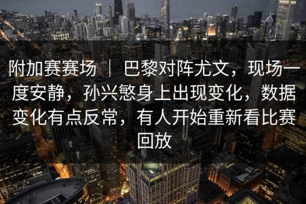 附加赛赛场 ｜ 巴黎对阵尤文，现场一度安静，孙兴慜身上出现变化，数据变化有点反常，有人开始重新看比赛回放