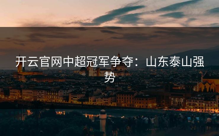 开云官网中超冠军争夺:山东泰山强势 开云官网中超冠军争夺:山东泰山强势
