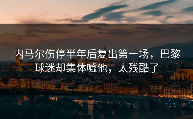 内马尔伤停半年后复出第一场,巴黎球迷却集体嘘他,太残酷了 内马尔伤停半年后复出第一场,巴黎球迷却集体嘘他,太残酷了