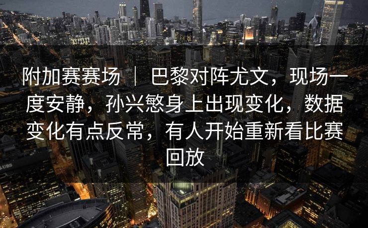 附加赛赛场 ｜ 巴黎对阵尤文，现场一度安静，孙兴慜身上出现变化，数据变化有点反常，有人开始重新看比赛回放