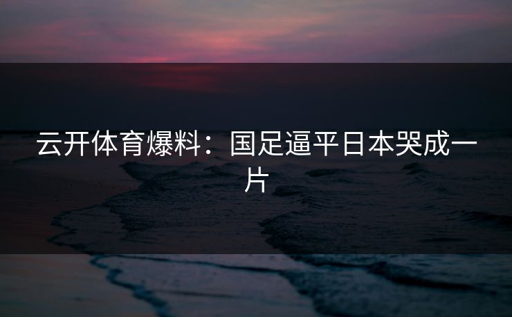 云开体育爆料:国足逼平日本哭成一片 云开体育爆料:国足逼平日本哭成一片