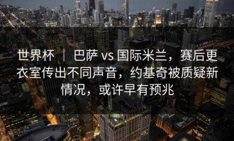 世界杯 ｜ 巴萨 vs 国际米兰，赛后更衣室传出不同声音，约基奇被质疑新情况，或许早有预兆