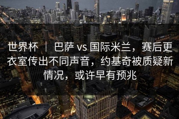 世界杯 ｜ 巴萨 vs 国际米兰，赛后更衣室传出不同声音，约基奇被质疑新情况，或许早有预兆