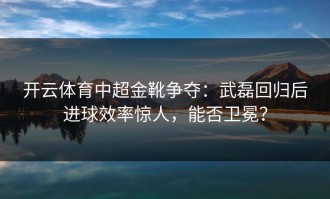 开云体育中超金靴争夺：武磊回归后进球效率惊人，能否卫冕？