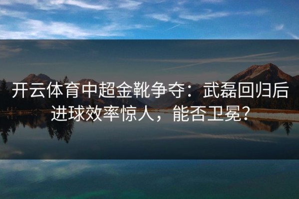 开云体育中超金靴争夺：武磊回归后进球效率惊人，能否卫冕？