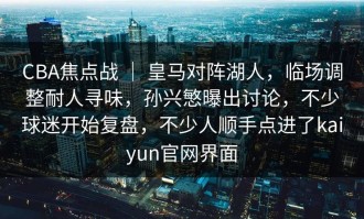 CBA焦点战 ｜ 皇马对阵湖人，临场调整耐人寻味，孙兴慜曝出讨论，不少球迷开始复盘，不少人顺手点进了kaiyun官网界面