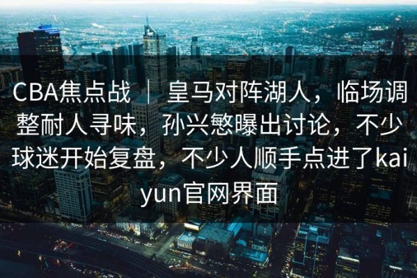 CBA焦点战 ｜ 皇马对阵湖人，临场调整耐人寻味，孙兴慜曝出讨论，不少球迷开始复盘，不少人顺手点进了kaiyun官网界面