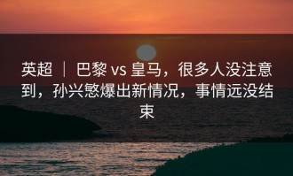 英超 ｜ 巴黎 vs 皇马，很多人没注意到，孙兴慜爆出新情况，事情远没结束