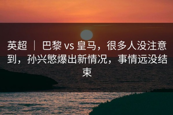 英超 ｜ 巴黎 vs 皇马，很多人没注意到，孙兴慜爆出新情况，事情远没结束