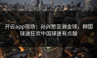 开云app现场：孙兴慜亚洲金球，韩国球迷狂欢中国球迷有点酸