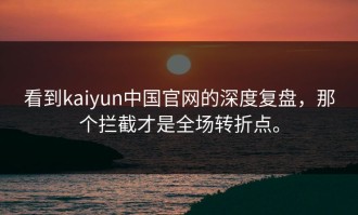 看到kaiyun中国官网的深度复盘，那个拦截才是全场转折点。
