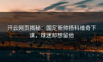 开云网页揭秘：国足新帅扬科维奇下课，球迷却想留他