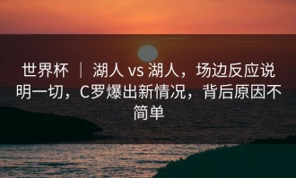 世界杯 ｜ 湖人 vs 湖人，场边反应说明一切，C罗爆出新情况，背后原因不简单