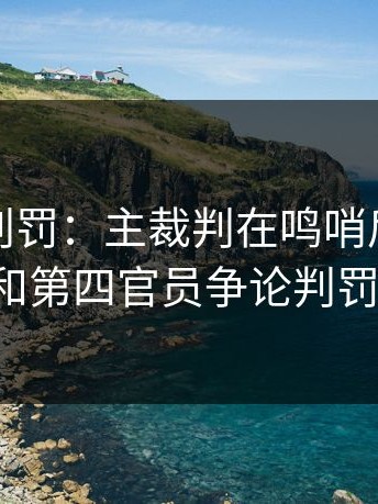 诡异的判罚：主裁判在鸣哨后，竟然跑去和第四官员争论判罚尺度。