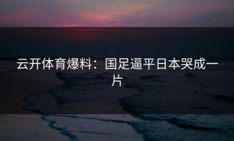 云开体育爆料：国足逼平日本哭成一片