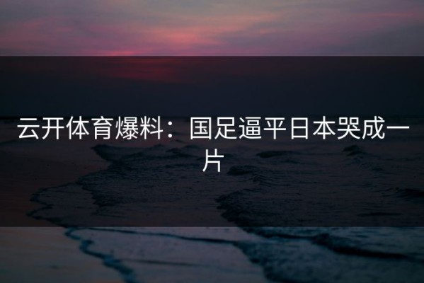 云开体育爆料：国足逼平日本哭成一片