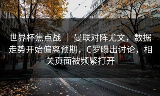 世界杯焦点战 ｜ 曼联对阵尤文，数据走势开始偏离预期，C罗曝出讨论，相关页面被频繁打开