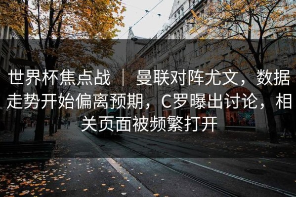 世界杯焦点战 ｜ 曼联对阵尤文，数据走势开始偏离预期，C罗曝出讨论，相关页面被频繁打开