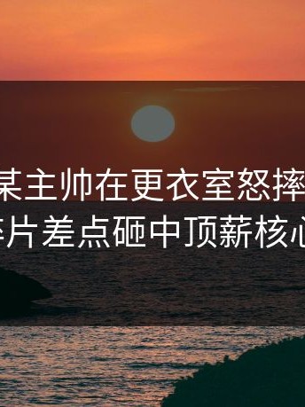 爆料：某主帅在更衣室怒摔战术板，碎片差点砸中顶薪核心。
