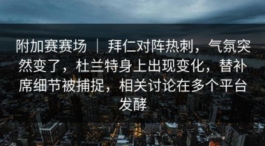 附加赛赛场 ｜ 拜仁对阵热刺，气氛突然变了，杜兰特身上出现变化，替补席细节被捕捉，相关讨论在多个平台发酵