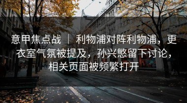 意甲焦点战 ｜ 利物浦对阵利物浦，更衣室气氛被提及，孙兴慜留下讨论，相关页面被频繁打开