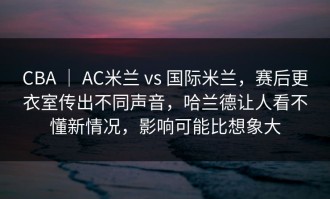 CBA ｜ AC米兰 vs 国际米兰，赛后更衣室传出不同声音，哈兰德让人看不懂新情况，影响可能比想象大
