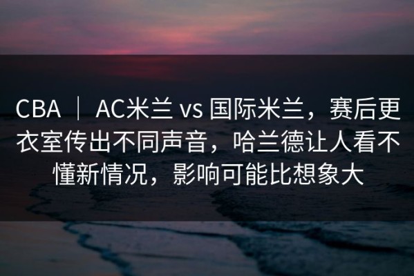 CBA ｜ AC米兰 vs 国际米兰，赛后更衣室传出不同声音，哈兰德让人看不懂新情况，影响可能比想象大