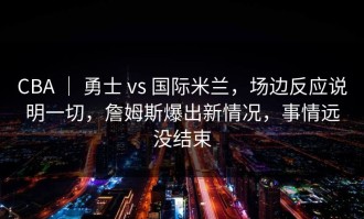 CBA ｜ 勇士 vs 国际米兰，场边反应说明一切，詹姆斯爆出新情况，事情远没结束