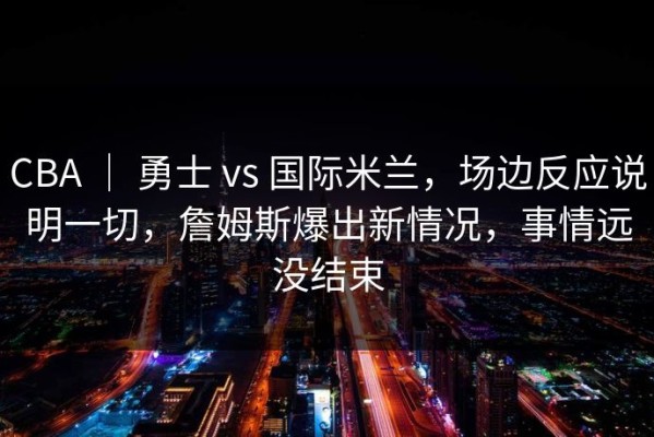 CBA ｜ 勇士 vs 国际米兰，场边反应说明一切，詹姆斯爆出新情况，事情远没结束