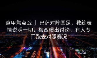意甲焦点战 ｜ 巴萨对阵国足，教练表情说明一切，梅西曝出讨论，有人专门跑去对照赛况