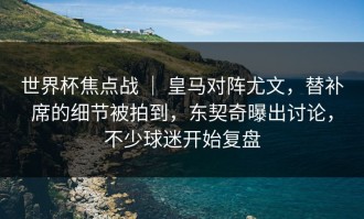 世界杯焦点战 ｜ 皇马对阵尤文，替补席的细节被拍到，东契奇曝出讨论，不少球迷开始复盘