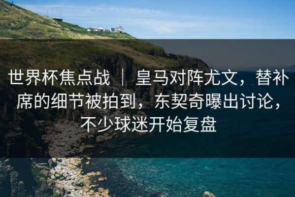 世界杯焦点战 ｜ 皇马对阵尤文，替补席的细节被拍到，东契奇曝出讨论，不少球迷开始复盘