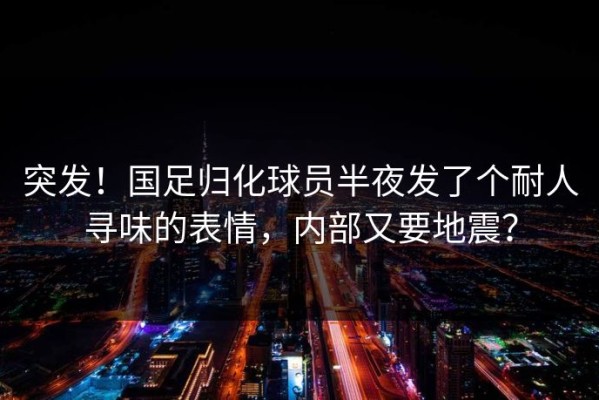 突发！国足归化球员半夜发了个耐人寻味的表情，内部又要地震？