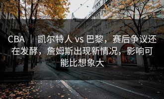 CBA ｜ 凯尔特人 vs 巴黎，赛后争议还在发酵，詹姆斯出现新情况，影响可能比想象大