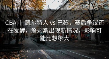 CBA ｜ 凯尔特人 vs 巴黎，赛后争议还在发酵，詹姆斯出现新情况，影响可能比想象大