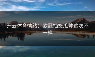 开云体育情绪：欧冠抽签瓜帅这次不一样