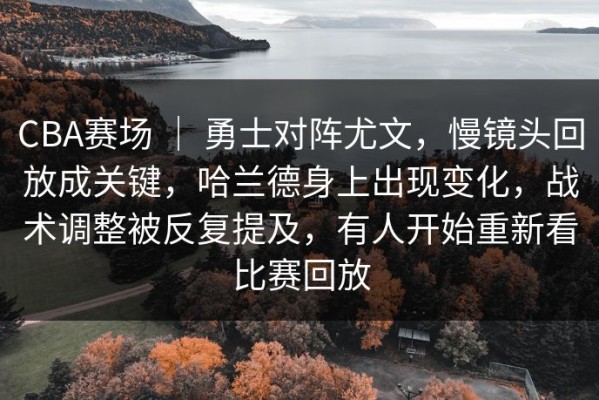 CBA赛场 ｜ 勇士对阵尤文，慢镜头回放成关键，哈兰德身上出现变化，战术调整被反复提及，有人开始重新看比赛回放