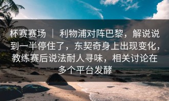 杯赛赛场 ｜ 利物浦对阵巴黎，解说说到一半停住了，东契奇身上出现变化，教练赛后说法耐人寻味，相关讨论在多个平台发酵