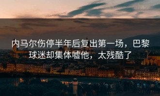 内马尔伤停半年后复出第一场，巴黎球迷却集体嘘他，太残酷了