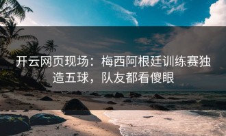 开云网页现场：梅西阿根廷训练赛独造五球，队友都看傻眼