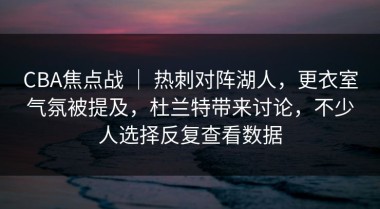 CBA焦点战 ｜ 热刺对阵湖人，更衣室气氛被提及，杜兰特带来讨论，不少人选择反复查看数据