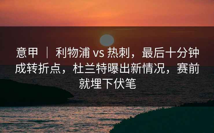 意甲 ｜ 利物浦 vs 热刺，最后十分钟成转折点，杜兰特曝出新情况，赛前就埋下伏笔