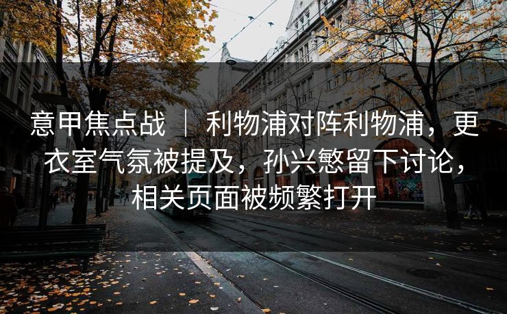 意甲焦点战 ｜ 利物浦对阵利物浦，更衣室气氛被提及，孙兴慜留下讨论，相关页面被频繁打开