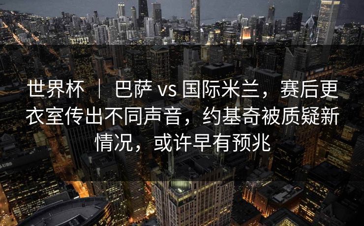 世界杯 ｜ 巴萨 vs 国际米兰，赛后更衣室传出不同声音，约基奇被质疑新情况，或许早有预兆