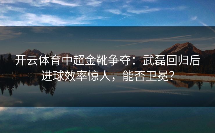 开云体育中超金靴争夺:武磊回归后进球效率惊人,能否卫冕? 开云体育中超金靴争夺:武磊回归后进球效率惊人,能否卫冕?