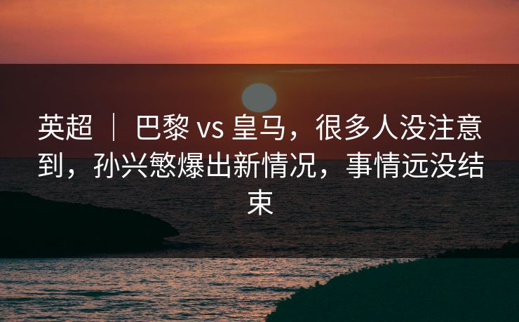 英超 ｜ 巴黎 vs 皇马，很多人没注意到，孙兴慜爆出新情况，事情远没结束