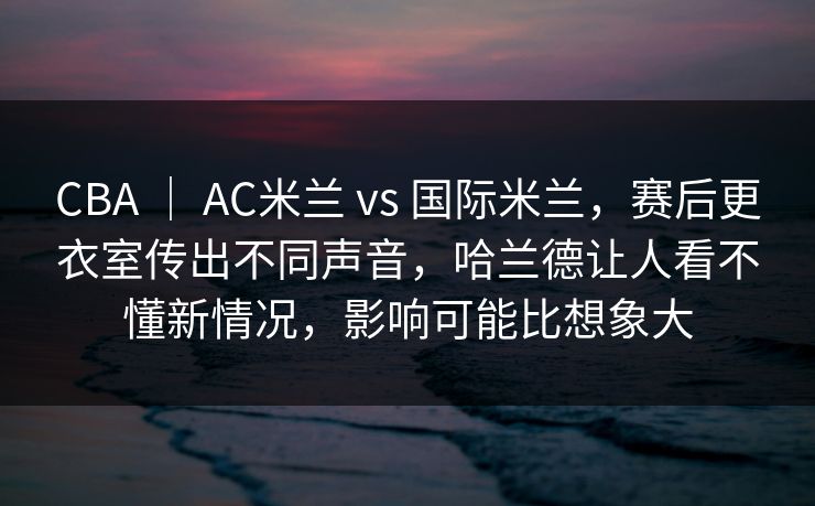 CBA | AC米兰 vs 国际米兰,赛后更衣室传出不同声音,哈兰德让人看不懂新情况,影响可能比想象大 CBA | AC米兰 vs 国际米兰,赛后更衣室传出不同声音,哈兰德让人看不懂新情况,影响可能比想象大