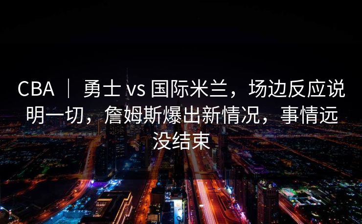 CBA ｜ 勇士 vs 国际米兰，场边反应说明一切，詹姆斯爆出新情况，事情远没结束