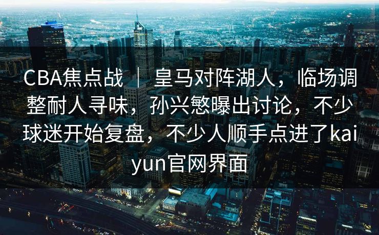 CBA焦点战 ｜ 皇马对阵湖人，临场调整耐人寻味，孙兴慜曝出讨论，不少球迷开始复盘，不少人顺手点进了kaiyun官网界面