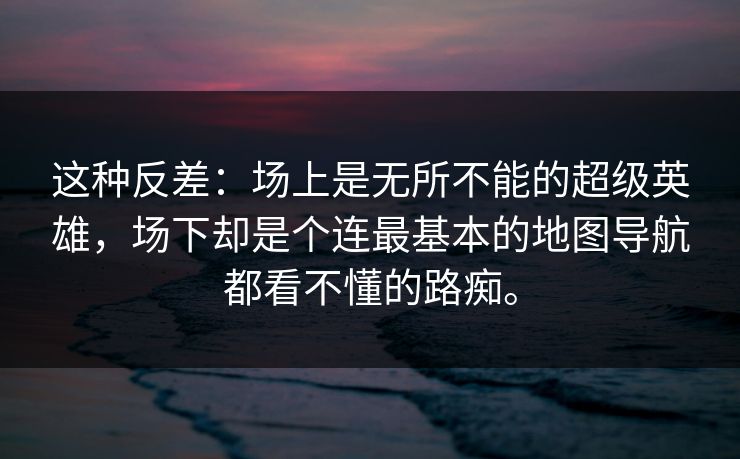 这种反差:场上是无所不能的超级英雄,场下却是个连最基本的地图导航都看不懂的路痴。 这种反差:场上是无所不能的超级英雄,场下却是个连最基本的地图导航都看不懂的路痴。